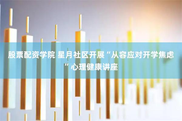 股票配资学院 星月社区开展“从容应对开学焦虑”心理健康讲座