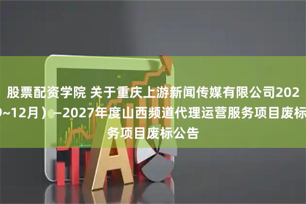 股票配资学院 关于重庆上游新闻传媒有限公司2025（9~12月）—2027年度山西频道代理运营服务项目废标公告