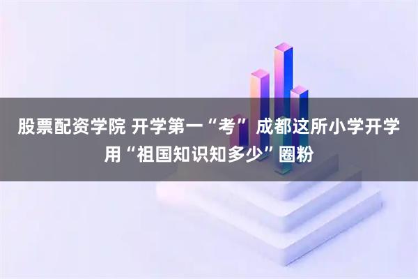 股票配资学院 开学第一“考” 成都这所小学开学用“祖国知识知多少”圈粉