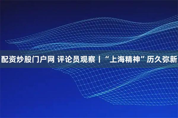 配资炒股门户网 评论员观察丨“上海精神”历久弥新