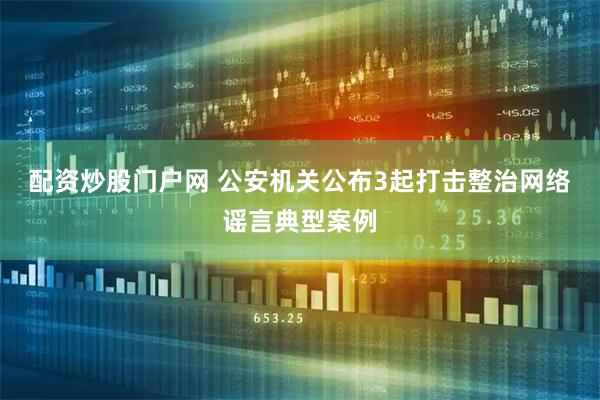 配资炒股门户网 公安机关公布3起打击整治网络谣言典型案例