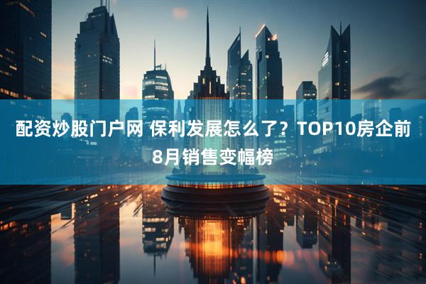 配资炒股门户网 保利发展怎么了？TOP10房企前8月销售变幅榜