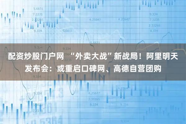 配资炒股门户网  “外卖大战”新战局！阿里明天发布会：或重启口碑网、高德自营团购