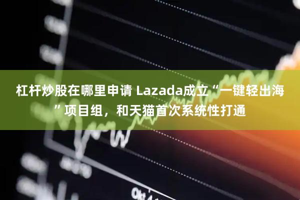 杠杆炒股在哪里申请 Lazada成立“一键轻出海”项目组，和天猫首次系统性打通