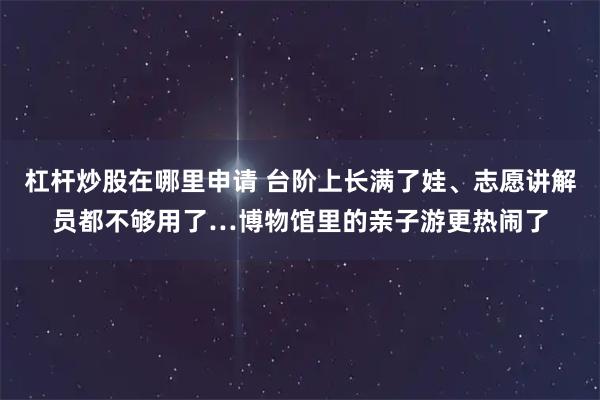 杠杆炒股在哪里申请 台阶上长满了娃、志愿讲解员都不够用了…博物馆里的亲子游更热闹了