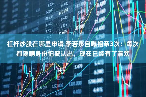 杠杆炒股在哪里申请 李若彤自曝相亲3次：每次都隐瞒身份怕被认出，现在已经有了喜欢