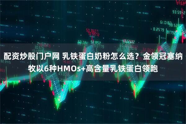 配资炒股门户网 乳铁蛋白奶粉怎么选？金领冠塞纳牧以6种HMOs+高含量乳铁蛋白领跑