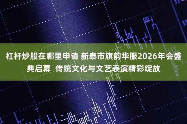 杠杆炒股在哪里申请 新泰市旗韵华服2026年会盛典启幕  传统文化与文艺表演精彩绽放