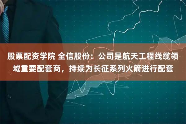 股票配资学院 全信股份：公司是航天工程线缆领域重要配套商，持续为长征系列火箭进行配套