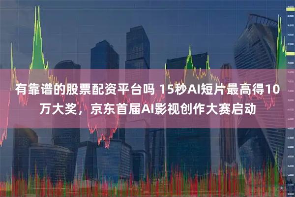 有靠谱的股票配资平台吗 15秒AI短片最高得10万大奖，京东首届AI影视创作大赛启动