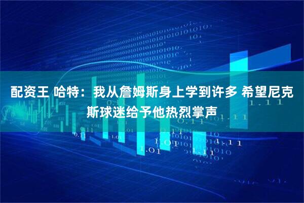 配资王 哈特：我从詹姆斯身上学到许多 希望尼克斯球迷给予他热烈掌声