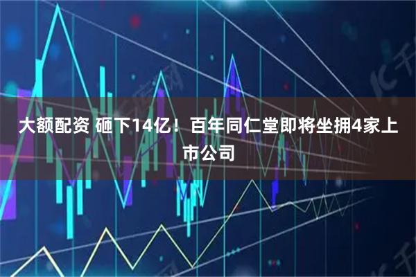 大额配资 砸下14亿！百年同仁堂即将坐拥4家上市公司