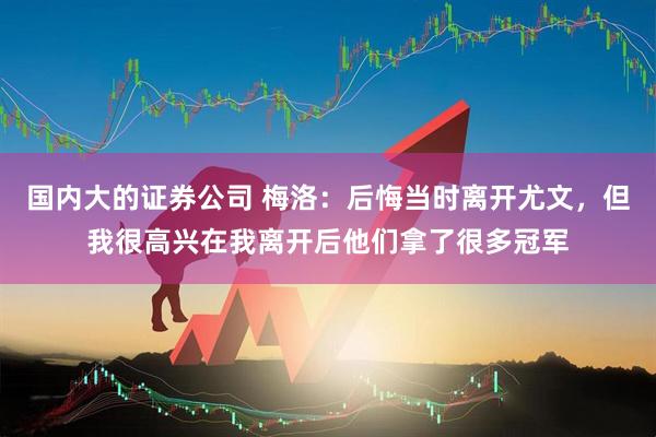 国内大的证券公司 梅洛：后悔当时离开尤文，但我很高兴在我离开后他们拿了很多冠军