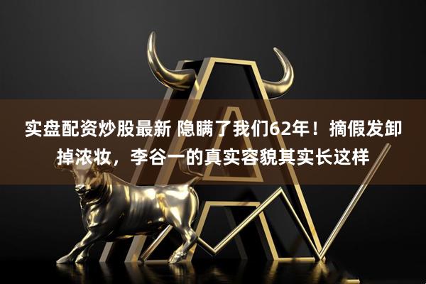 实盘配资炒股最新 隐瞒了我们62年！摘假发卸掉浓妆，李谷一的真实容貌其实长这样