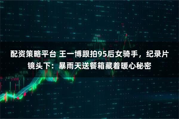 配资策略平台 王一博跟拍95后女骑手，纪录片镜头下：暴雨天送餐箱藏着暖心秘密