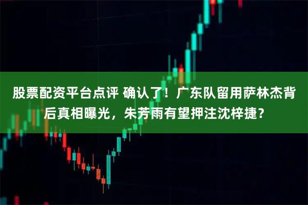 股票配资平台点评 确认了！广东队留用萨林杰背后真相曝光，朱芳雨有望押注沈梓捷？