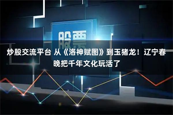 炒股交流平台 从《洛神赋图》到玉猪龙！辽宁春晚把千年文化玩活了