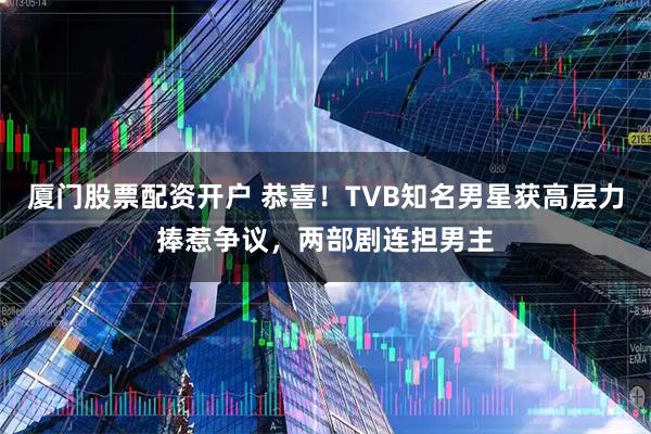 厦门股票配资开户 恭喜！TVB知名男星获高层力捧惹争议，两部剧连担男主