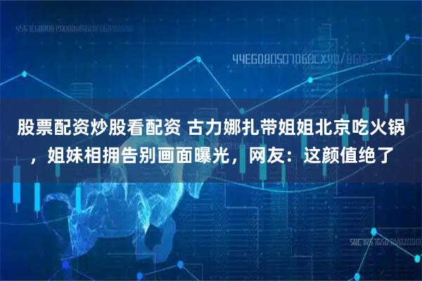 股票配资炒股看配资 古力娜扎带姐姐北京吃火锅，姐妹相拥告别画面曝光，网友：这颜值绝了