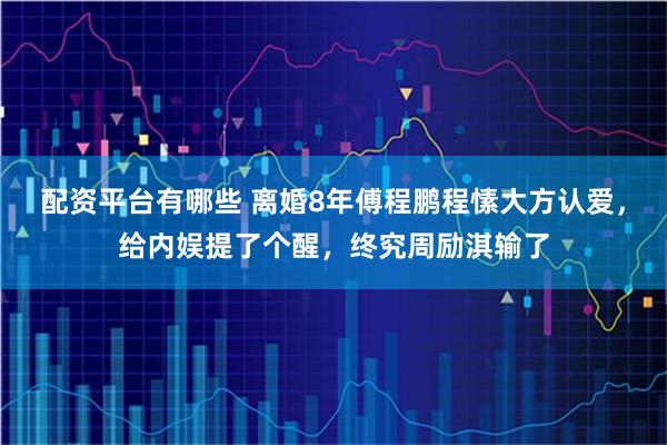 配资平台有哪些 离婚8年傅程鹏程愫大方认爱，给内娱提了个醒，终究周励淇输了