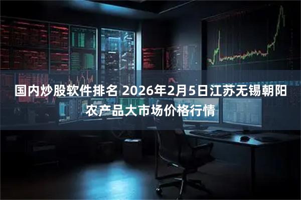 国内炒股软件排名 2026年2月5日江苏无锡朝阳农产品大市场价格行情