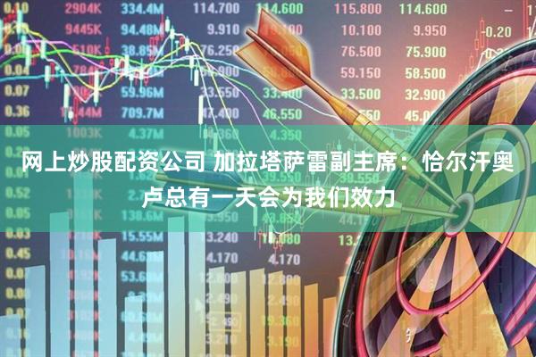 网上炒股配资公司 加拉塔萨雷副主席：恰尔汗奥卢总有一天会为我们效力