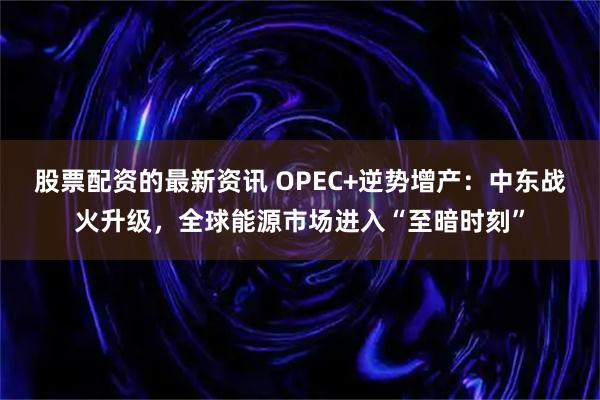股票配资的最新资讯 OPEC+逆势增产：中东战火升级，全球能源市场进入“至暗时刻”