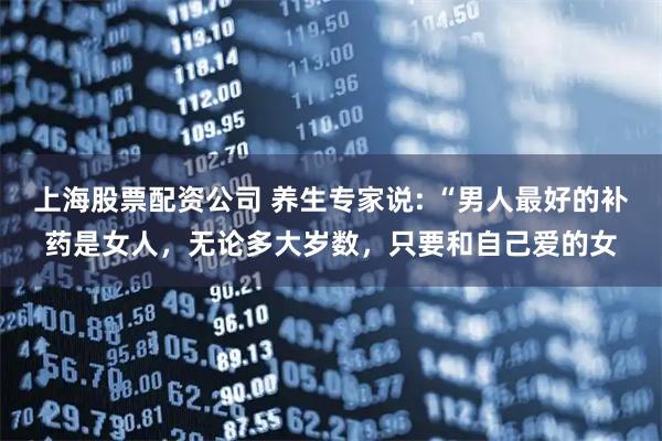 上海股票配资公司 养生专家说: “男人最好的补药是女人，无论多大岁数，只要和自己爱的女