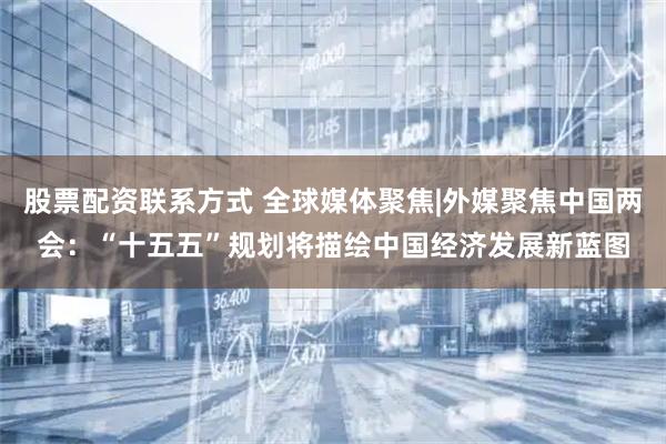 股票配资联系方式 全球媒体聚焦|外媒聚焦中国两会：“十五五”规划将描绘中国经济发展新蓝图