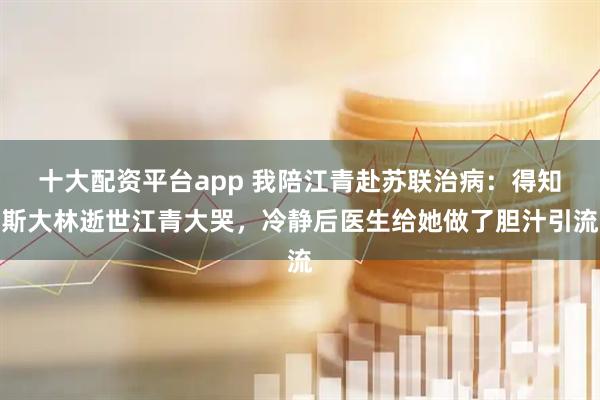 十大配资平台app 我陪江青赴苏联治病：得知斯大林逝世江青大哭，冷静后医生给她做了胆汁引流