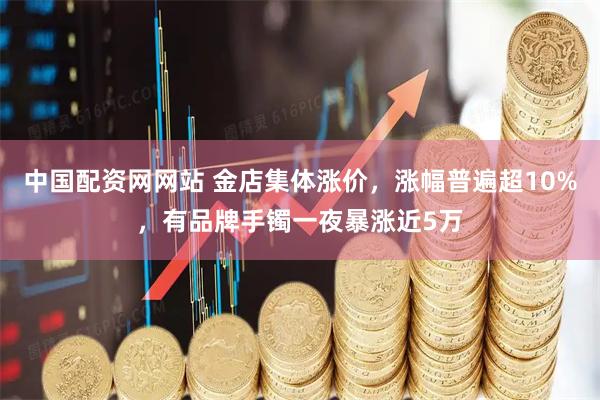 中国配资网网站 金店集体涨价，涨幅普遍超10%，有品牌手镯一夜暴涨近5万
