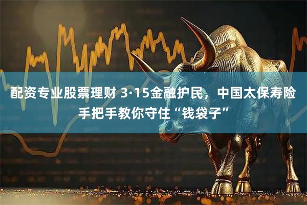 配资专业股票理财 3·15金融护民，中国太保寿险手把手教你守住“钱袋子”