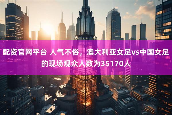 配资官网平台 人气不俗，澳大利亚女足vs中国女足的现场观众人数为35170人