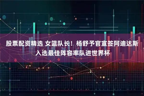 股票配资精选 女篮队长！杨舒予官宣签阿迪达斯 入选最佳阵容率队进世界杯