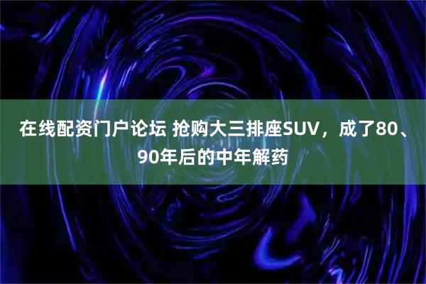在线配资门户论坛 抢购大三排座SUV，成了80、90年后的中年解药