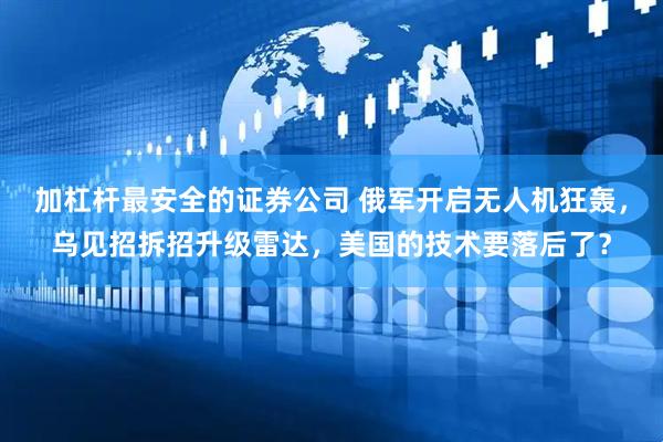 加杠杆最安全的证券公司 俄军开启无人机狂轰，乌见招拆招升级雷达，美国的技术要落后了？