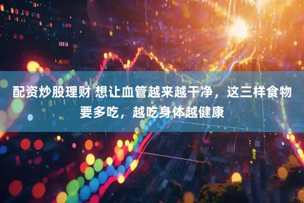 配资炒股理财 想让血管越来越干净，这三样食物要多吃，越吃身体越健康