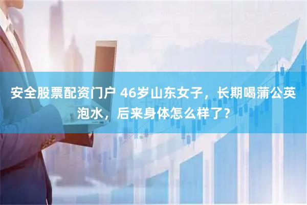 安全股票配资门户 46岁山东女子，长期喝蒲公英泡水，后来身体怎么样了？