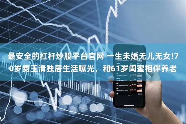 最安全的杠杆炒股平台官网 一生未婚无儿无女!70岁费玉清独居生活曝光，和61岁闺蜜相伴养老