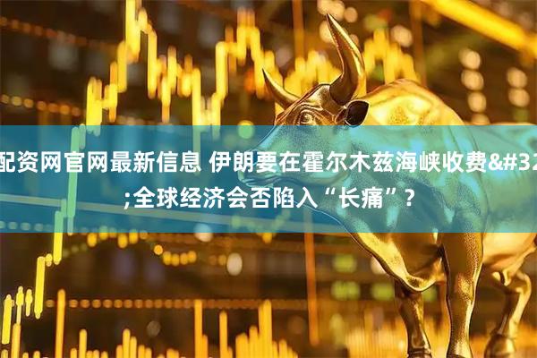 配资网官网最新信息 伊朗要在霍尔木兹海峡收费 全球经济会否陷入“长痛”？