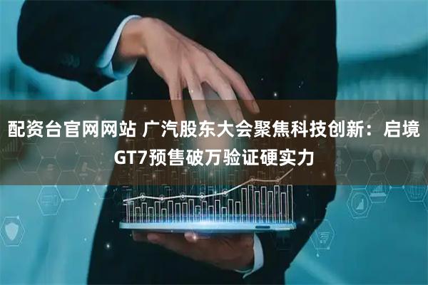 配资台官网网站 广汽股东大会聚焦科技创新：启境GT7预售破万验证硬实力