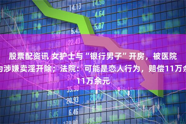 股票配资讯 女护士与“银行男子”开房，被医院认为涉嫌卖淫开除；法院：可能是恋人行为，赔偿11万余元