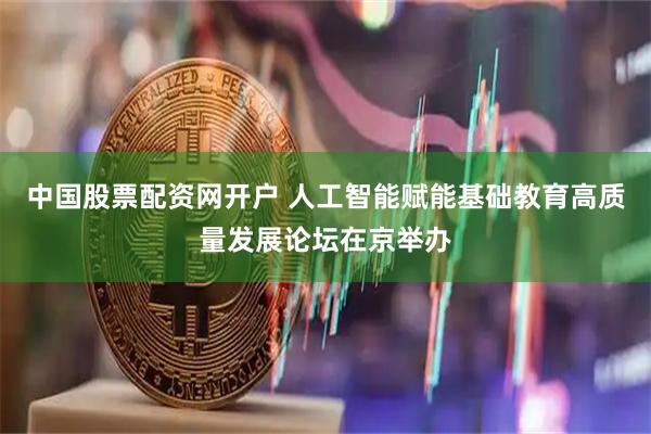 中国股票配资网开户 人工智能赋能基础教育高质量发展论坛在京举办