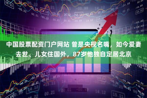 中国股票配资门户网站 曾是央视名嘴,如今爱妻去世、儿女住国外,87岁他独自定居北京