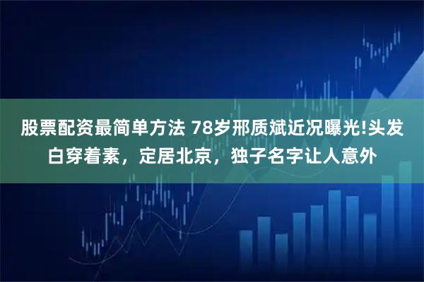 股票配资最简单方法 78岁邢质斌近况曝光!头发白穿着素，定居北京，独子名字让人意外