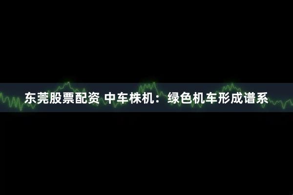 东莞股票配资 中车株机：绿色机车形成谱系