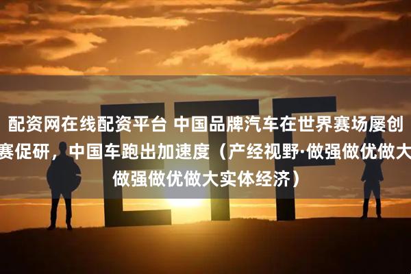 配资网在线配资平台 中国品牌汽车在世界赛场屡创佳绩——以赛促研，中国车跑出加速度（产经视野·做强做优做大实体经济）