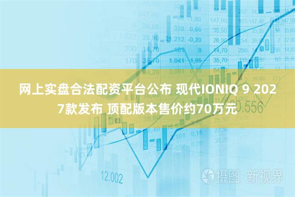网上实盘合法配资平台公布 现代IONIQ 9 2027款发布 顶配版本售价约70万元